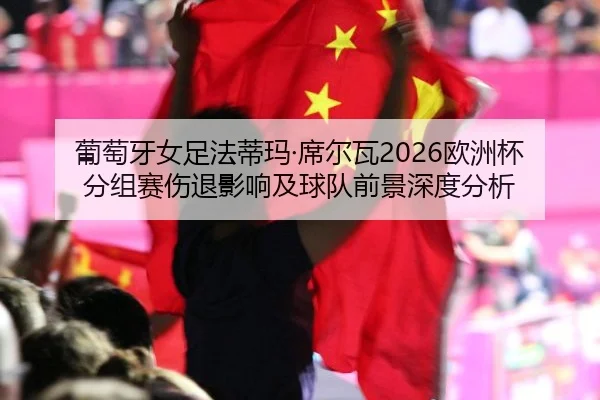 葡萄牙女足法蒂玛·席尔瓦2026欧洲杯分组赛伤退影响及球队前景深度分析